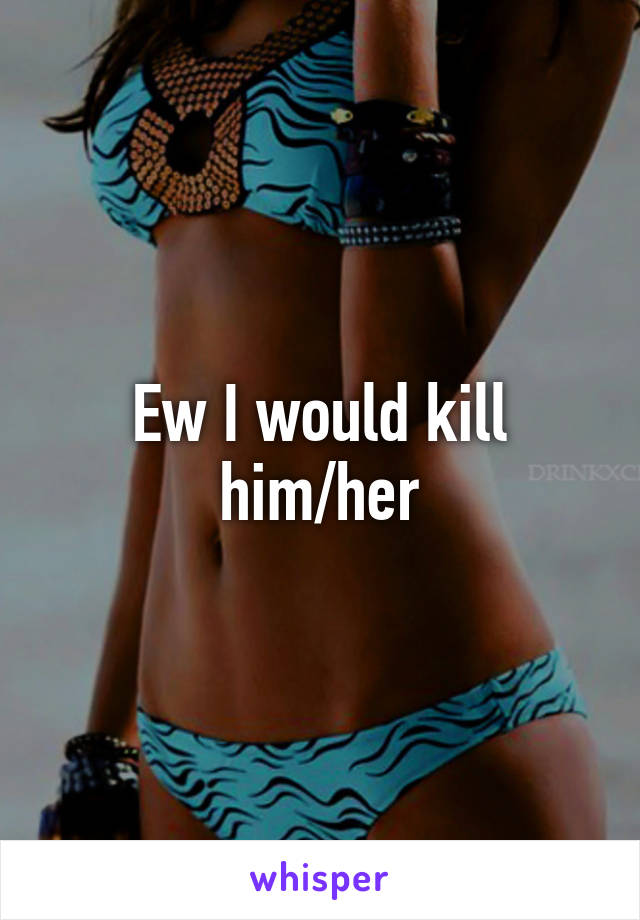 Ew I would kill him/her