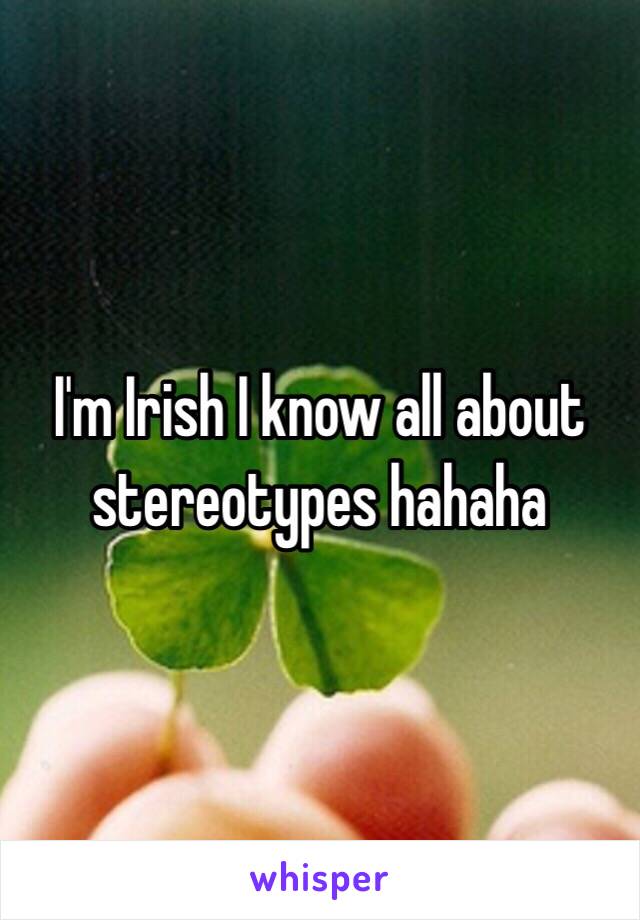 I'm Irish I know all about stereotypes hahaha