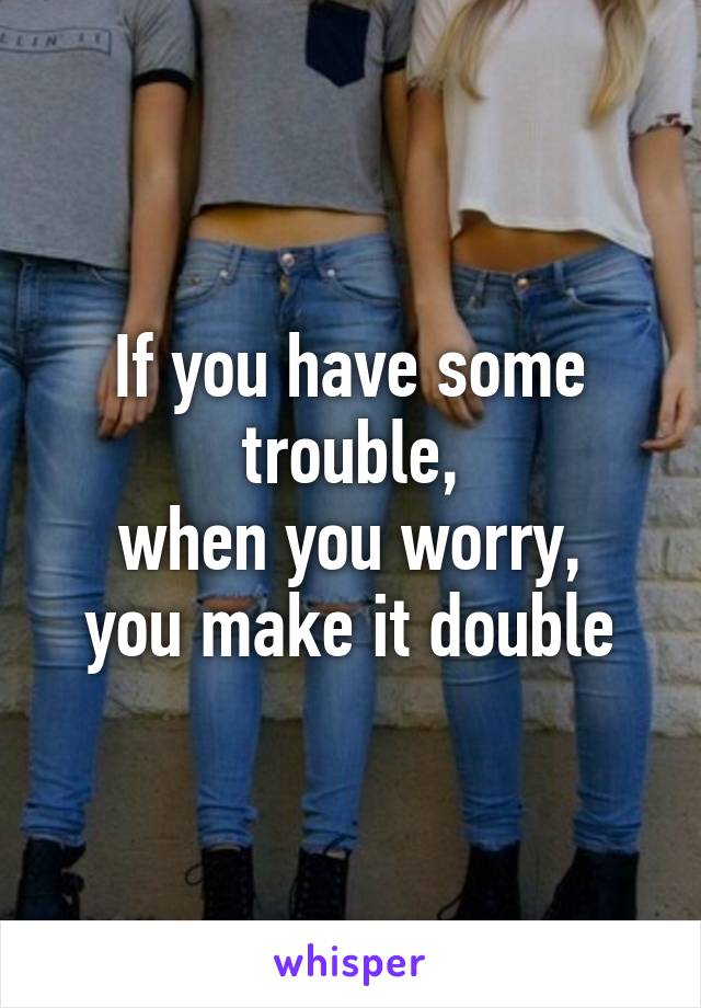 If you have some trouble,
when you worry,
you make it double