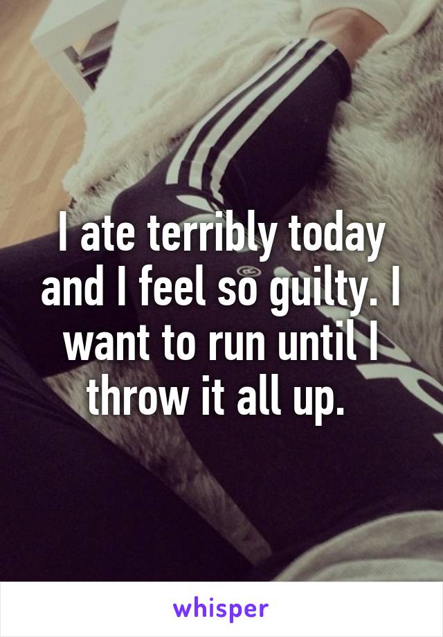 I ate terribly today and I feel so guilty. I want to run until I throw it all up. 