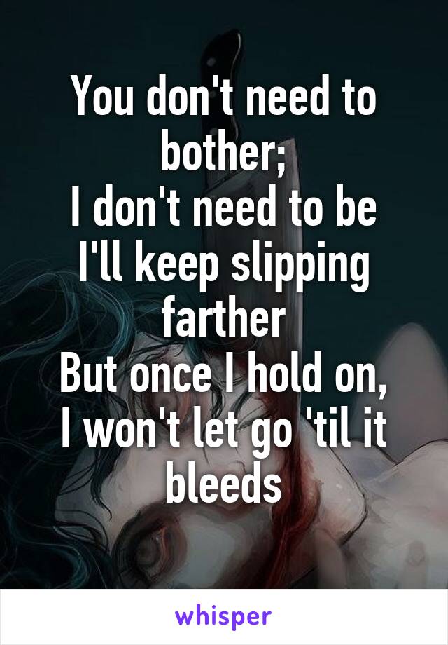 You don't need to bother;
I don't need to be
I'll keep slipping farther
But once I hold on,
I won't let go 'til it bleeds
