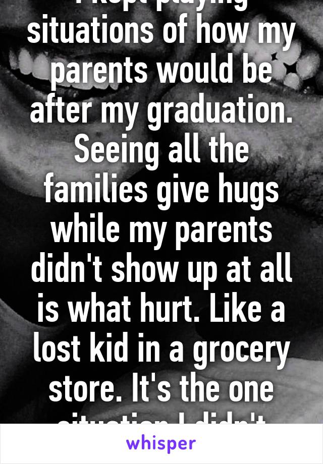 I kept playing situations of how my parents would be after my graduation. Seeing all the families give hugs while my parents didn't show up at all is what hurt. Like a lost kid in a grocery store. It's the one situation I didn't imagine.   