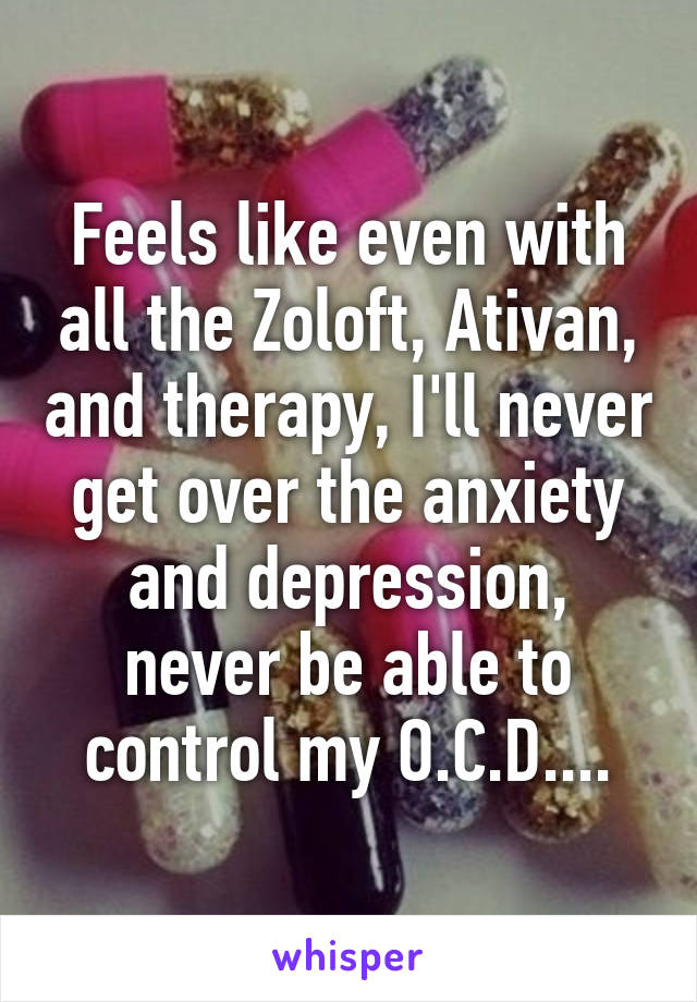 Feels like even with all the Zoloft, Ativan, and therapy, I'll never get over the anxiety and depression, never be able to control my O.C.D....