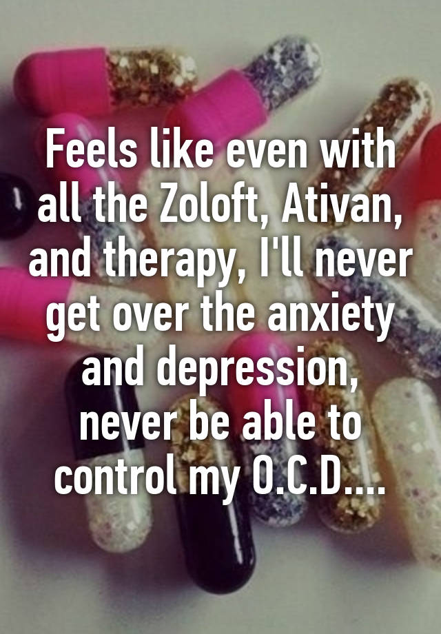 Feels like even with all the Zoloft, Ativan, and therapy, I'll never get over the anxiety and depression, never be able to control my O.C.D....