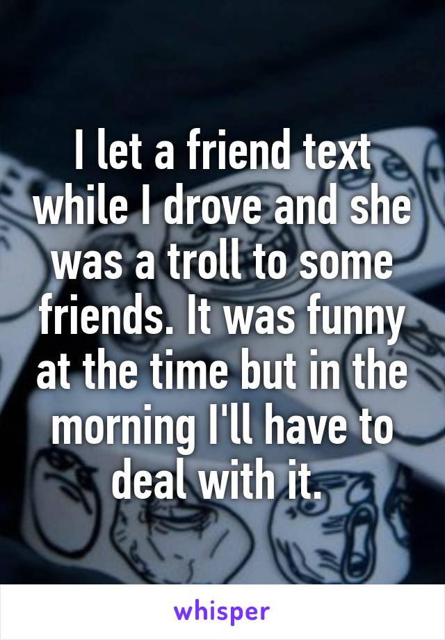 I let a friend text while I drove and she was a troll to some friends. It was funny at the time but in the morning I'll have to deal with it. 