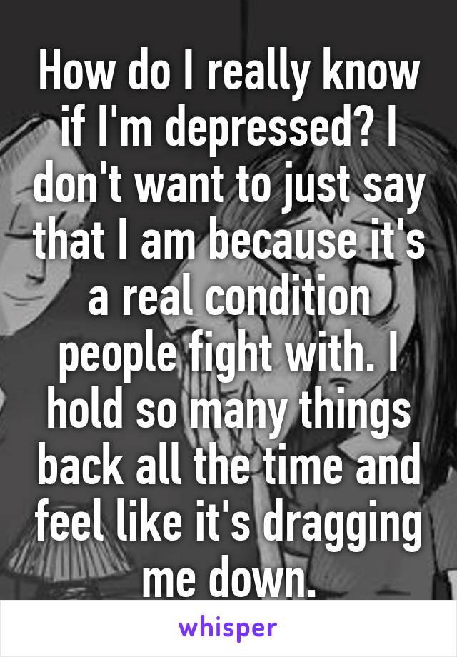 How do I really know if I'm depressed? I don't want to just say that I am because it's a real condition people fight with. I hold so many things back all the time and feel like it's dragging me down.