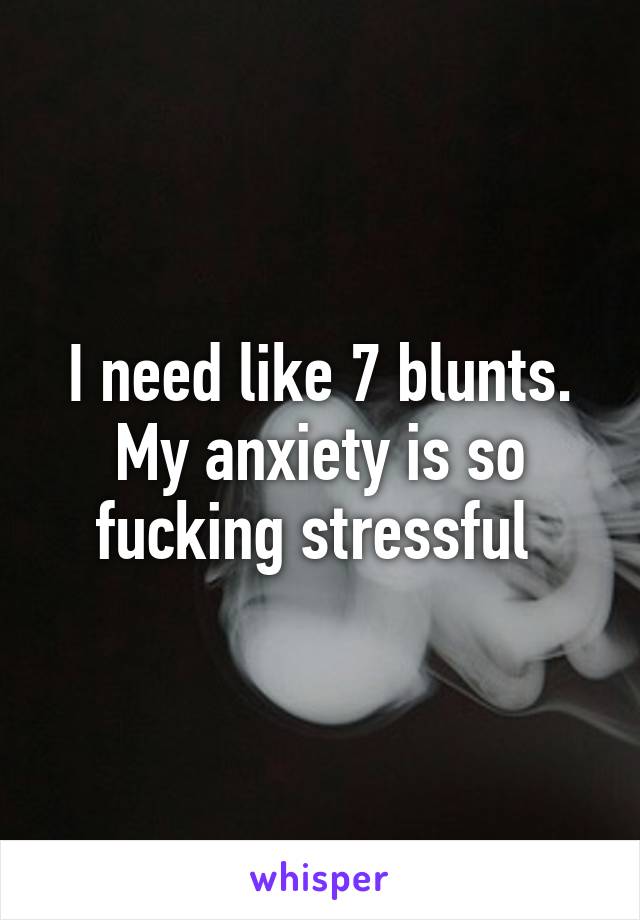 I need like 7 blunts. My anxiety is so fucking stressful 