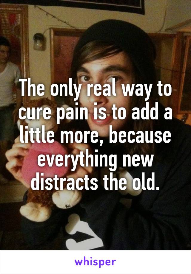 The only real way to cure pain is to add a little more, because everything new distracts the old.