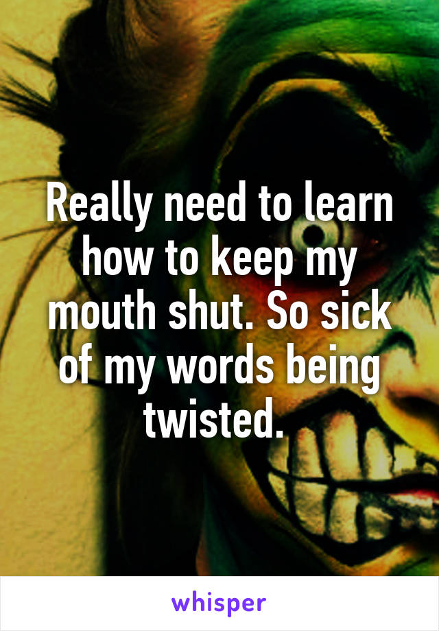 Really need to learn how to keep my mouth shut. So sick of my words being twisted. 