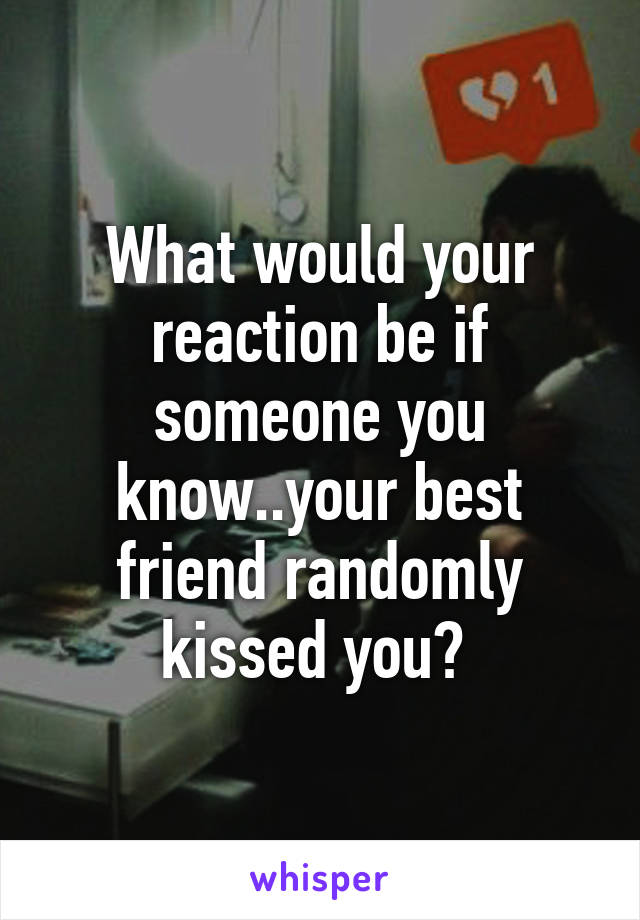 What would your reaction be if someone you know..your best friend randomly kissed you? 