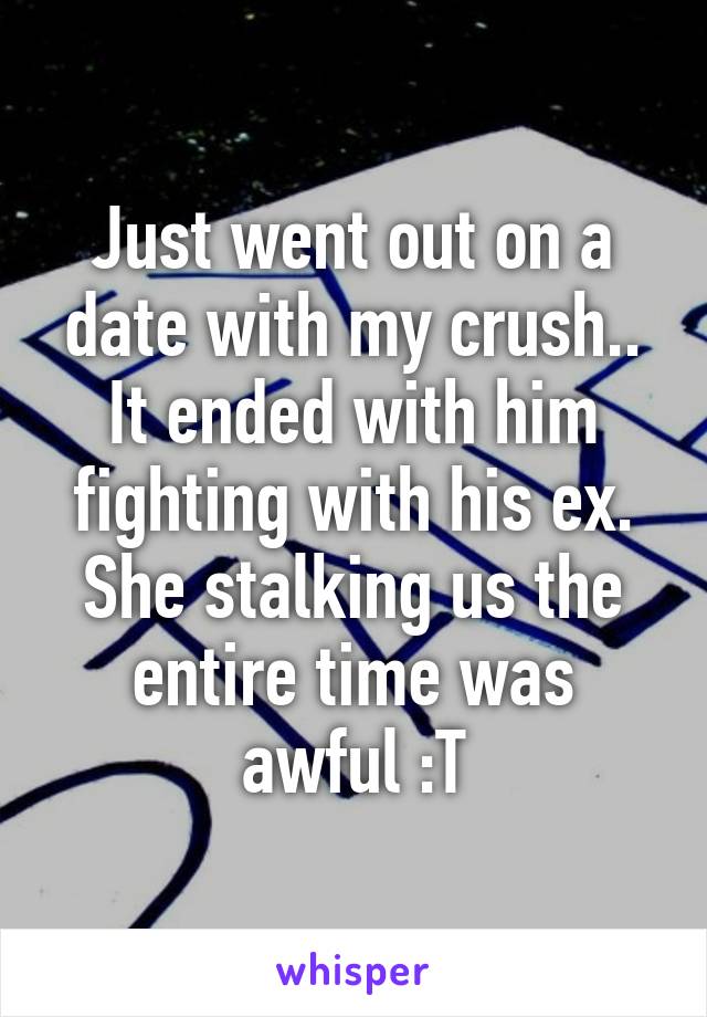 Just went out on a date with my crush.. It ended with him fighting with his ex. She stalking us the entire time was awful :T