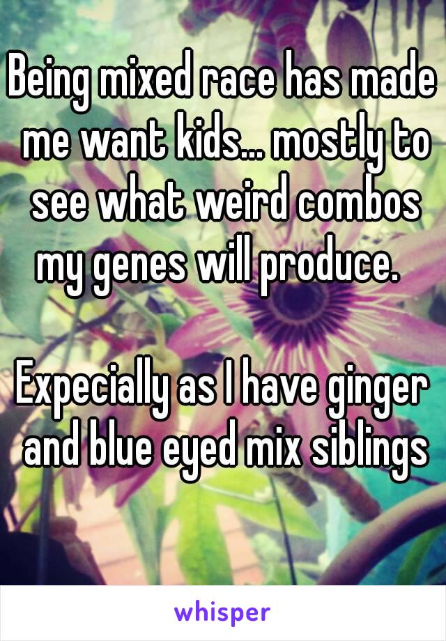 Being mixed race has made me want kids... mostly to see what weird combos my genes will produce.  

Expecially as I have ginger and blue eyed mix siblings