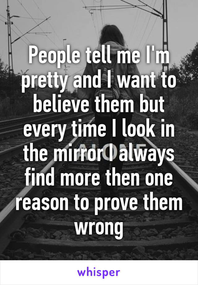 People tell me I'm pretty and I want to believe them but every time I look in the mirror I always find more then one reason to prove them wrong