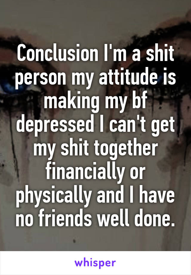 Conclusion I'm a shit person my attitude is making my bf depressed I can't get my shit together financially or physically and I have no friends well done.