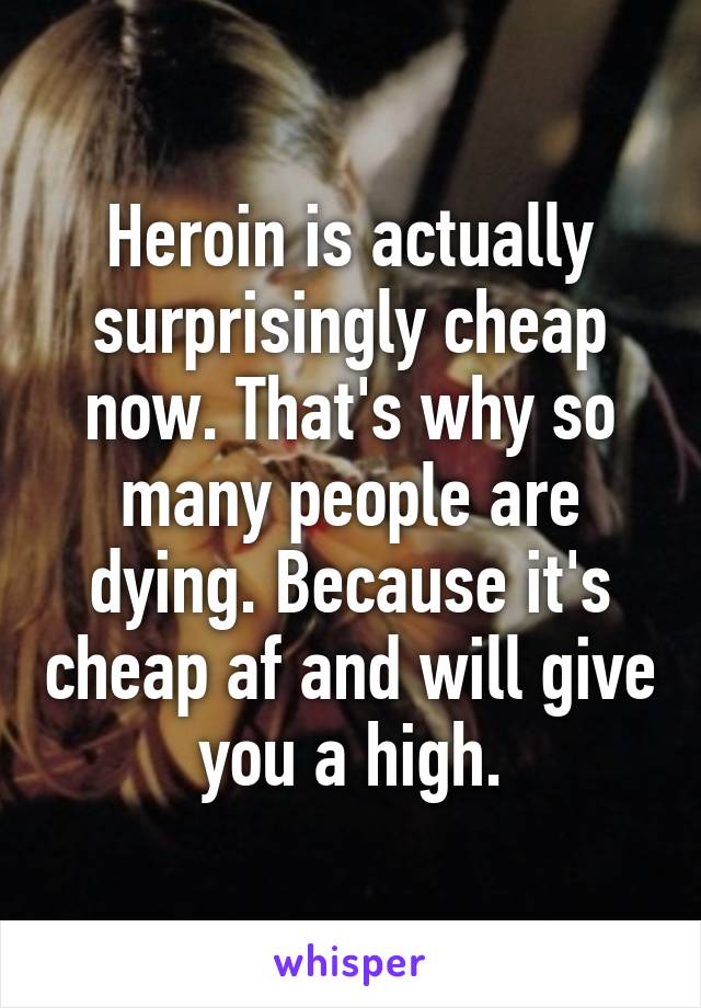 Heroin is actually surprisingly cheap now. That's why so many people are dying. Because it's cheap af and will give you a high.