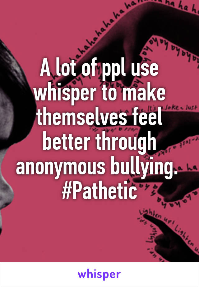 A lot of ppl use whisper to make themselves feel better through anonymous bullying. 
#Pathetic
