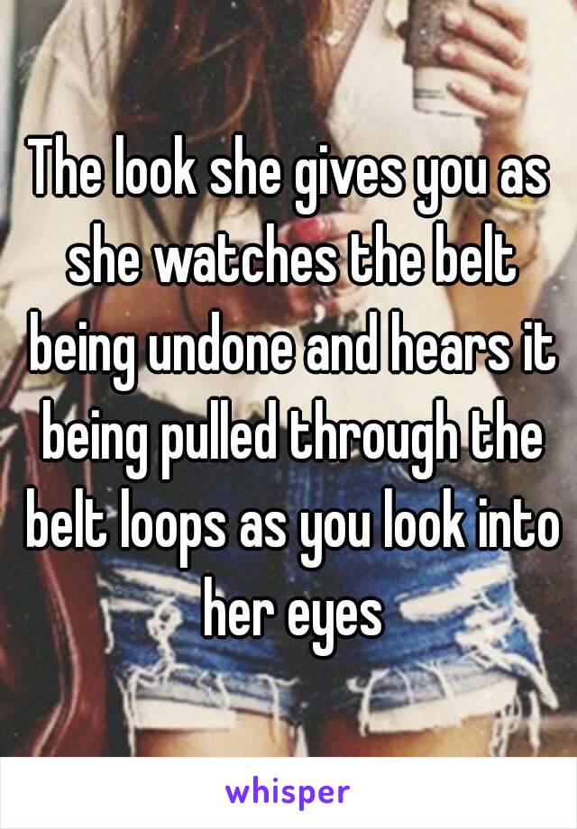 The look she gives you as she watches the belt being undone and hears it being pulled through the belt loops as you look into her eyes