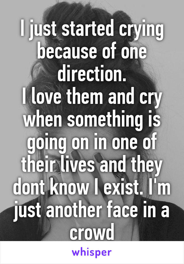 I just started crying because of one direction.
I love them and cry when something is going on in one of their lives and they dont know I exist. I'm just another face in a crowd