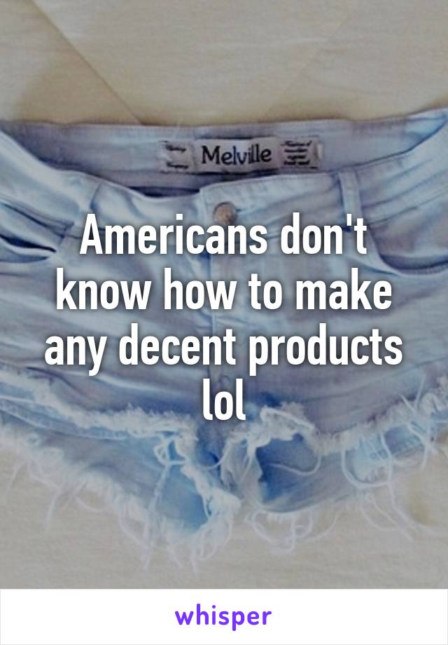 Americans don't know how to make any decent products lol