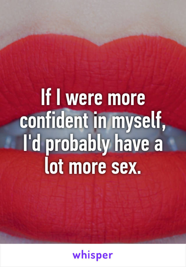 If I were more confident in myself, I'd probably have a lot more sex.