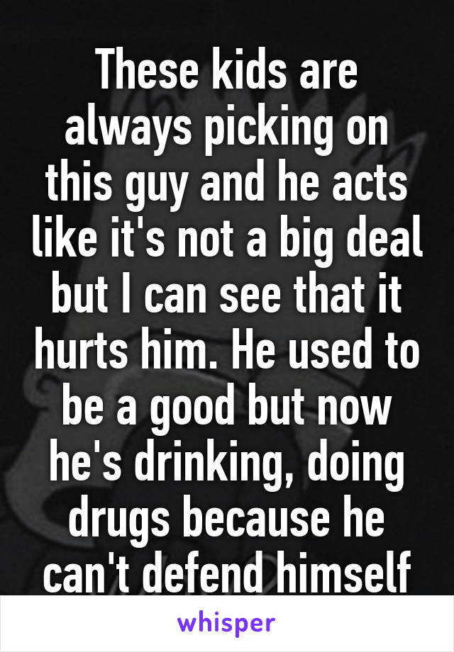 These kids are always picking on this guy and he acts like it's not a big deal but I can see that it hurts him. He used to be a good but now he's drinking, doing drugs because he can't defend himself