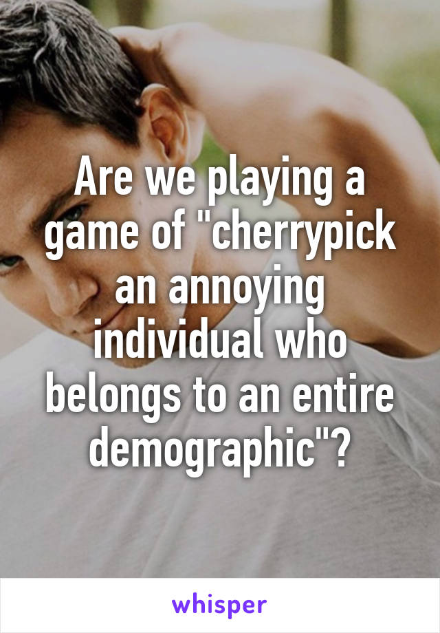 Are we playing a game of "cherrypick an annoying individual who belongs to an entire demographic"?