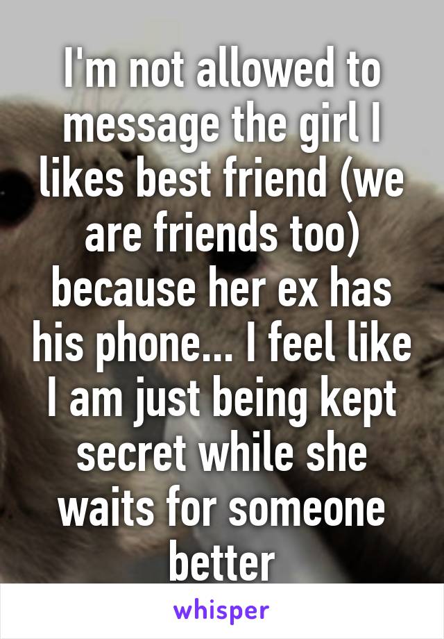 I'm not allowed to message the girl I likes best friend (we are friends too) because her ex has his phone... I feel like I am just being kept secret while she waits for someone better