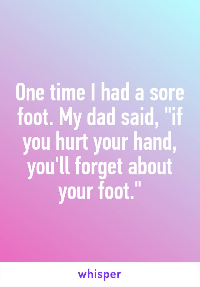 One time I had a sore foot. My dad said, "if you hurt your hand, you'll forget about your foot."