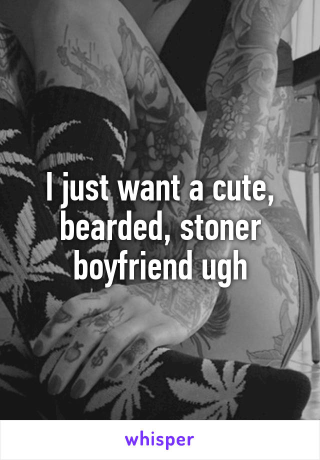 I just want a cute, bearded, stoner boyfriend ugh