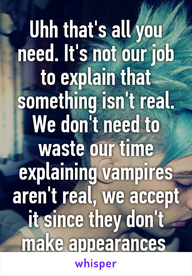 Uhh that's all you need. It's not our job to explain that something isn't real. We don't need to waste our time explaining vampires aren't real, we accept it since they don't make appearances 