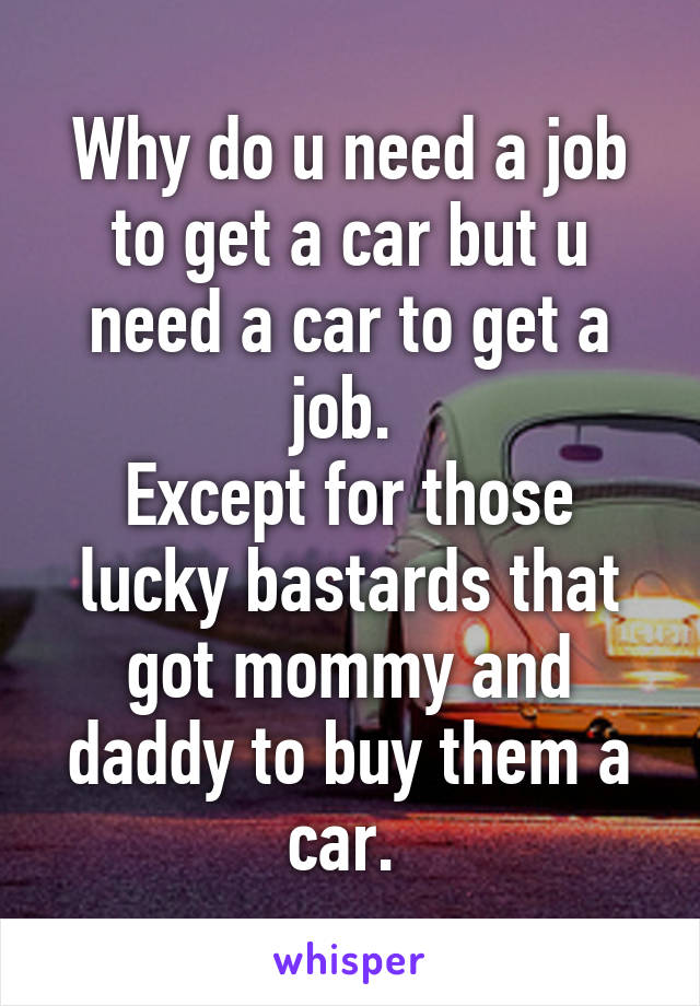 Why do u need a job to get a car but u need a car to get a job. 
Except for those lucky bastards that got mommy and daddy to buy them a car. 