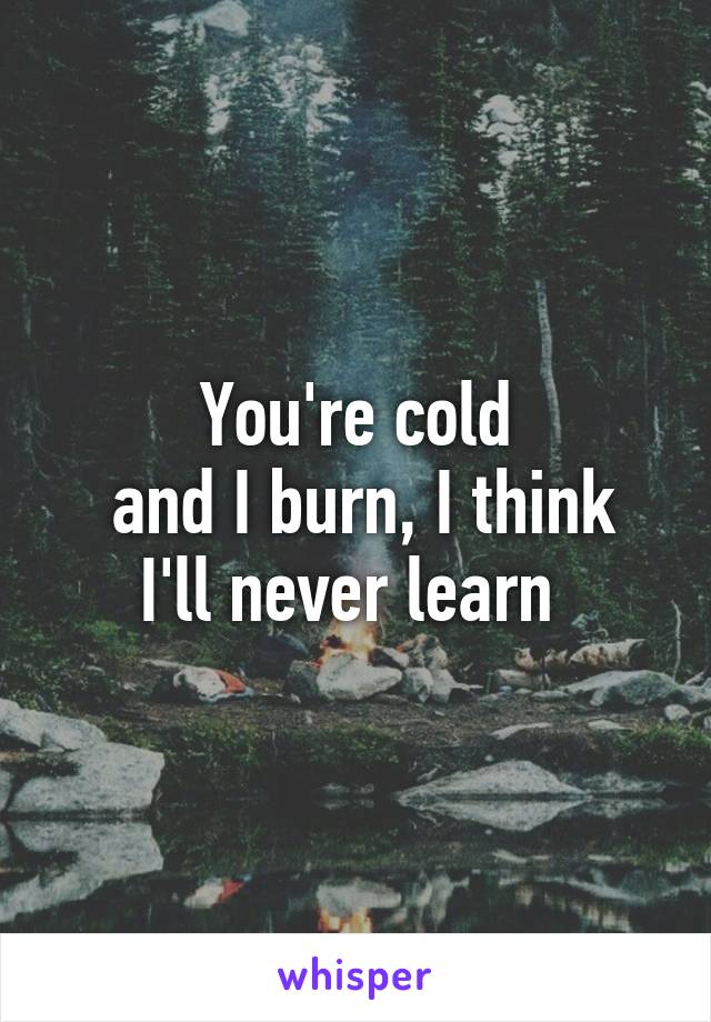 You're cold
 and I burn, I think I'll never learn 