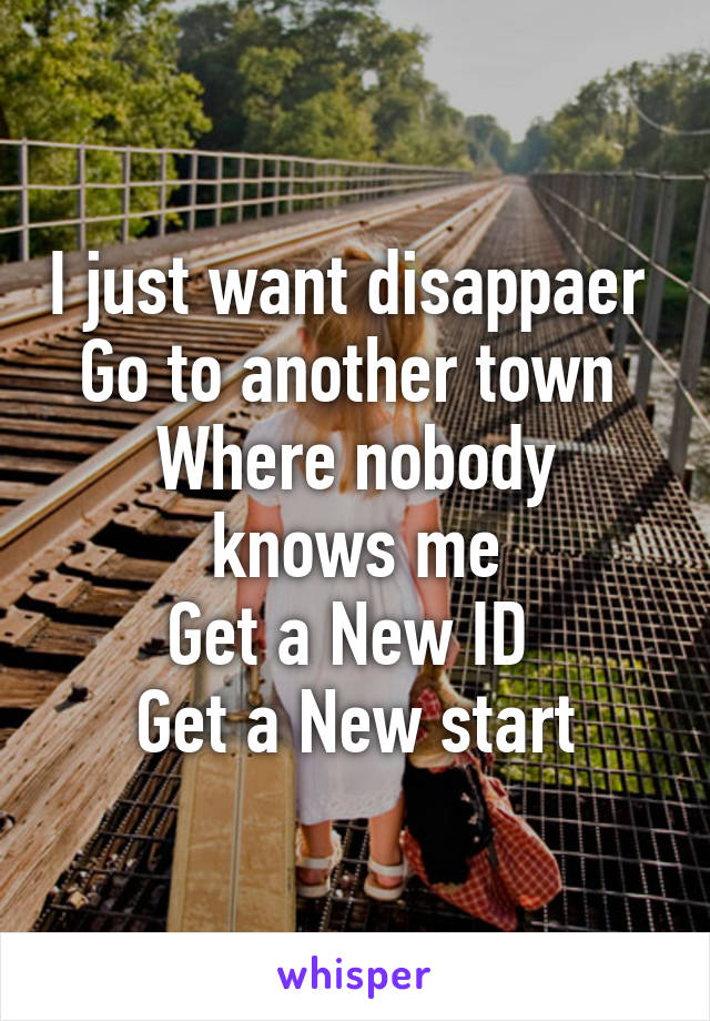 I just want disappaer 
Go to another town 
Where nobody knows me
Get a New ID 
Get a New start