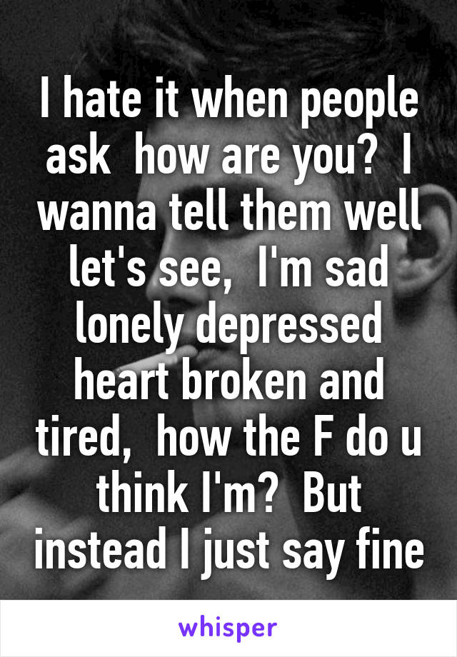 I hate it when people ask  how are you?  I wanna tell them well let's see,  I'm sad lonely depressed heart broken and tired,  how the F do u think I'm?  But instead I just say fine