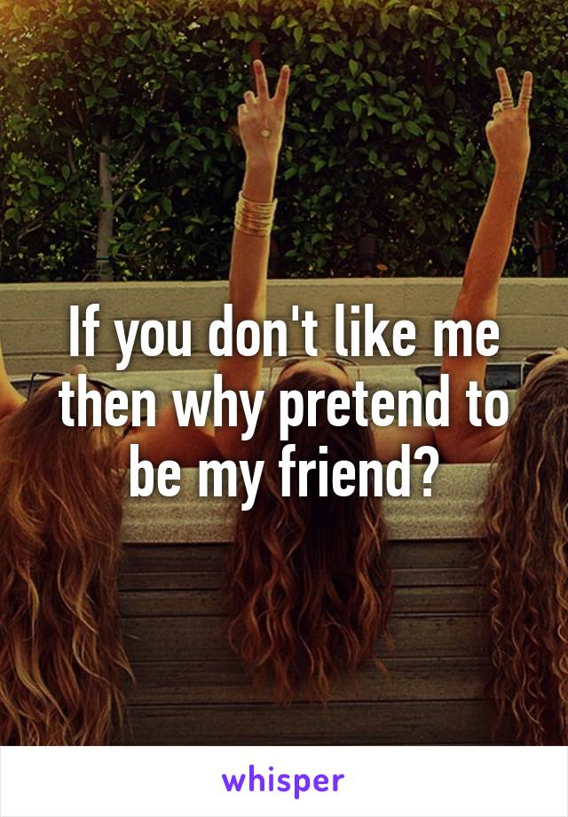 If you don't like me then why pretend to be my friend?