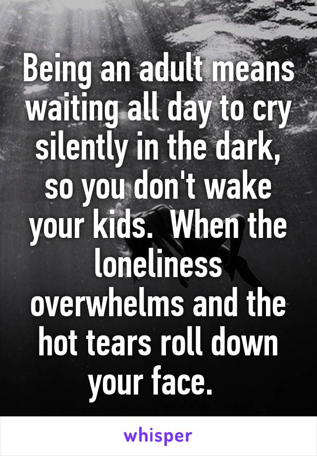 Being an adult means waiting all day to cry silently in the dark, so you don't wake your kids.  When the loneliness overwhelms and the hot tears roll down your face.  