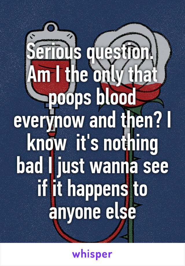 Serious question. 
Am I the only that poops blood everynow and then? I know  it's nothing bad I just wanna see if it happens to anyone else