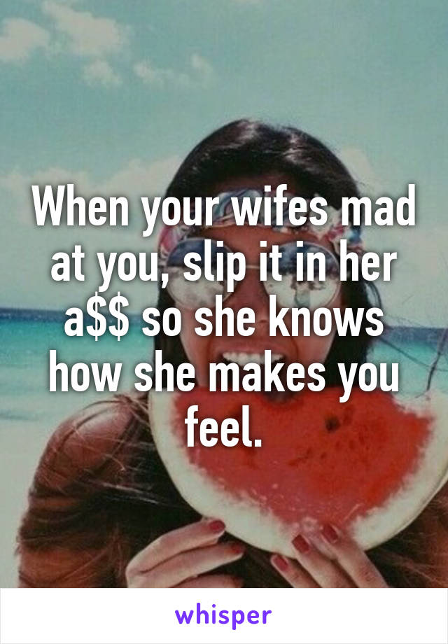 When your wifes mad at you, slip it in her a$$ so she knows how she makes you feel.