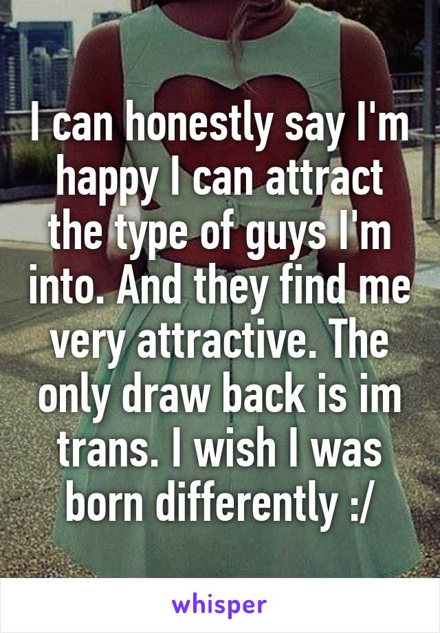 I can honestly say I'm happy I can attract the type of guys I'm into. And they find me very attractive. The only draw back is im trans. I wish I was born differently :/