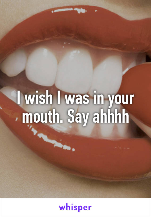 I wish I was in your mouth. Say ahhhh