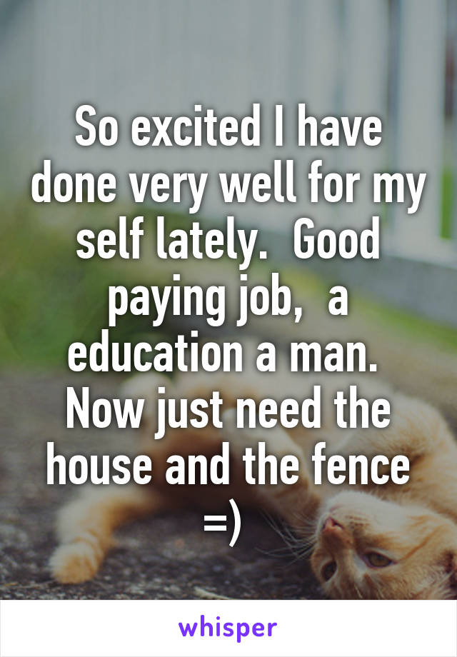 So excited I have done very well for my self lately.  Good paying job,  a education a man.  Now just need the house and the fence =) 