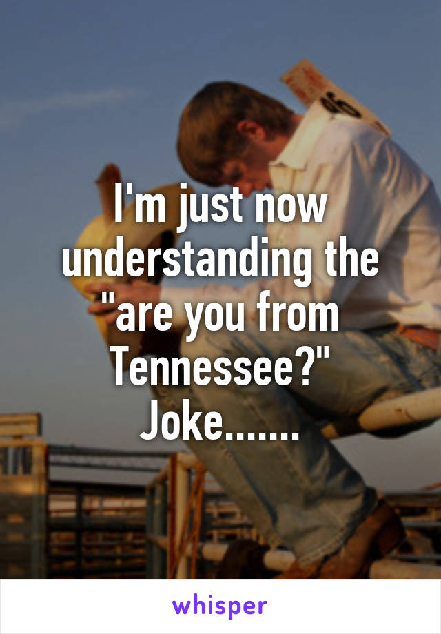 I'm just now understanding the "are you from Tennessee?" Joke.......