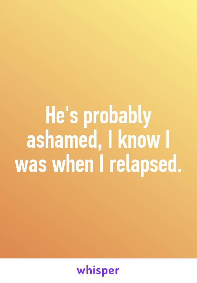 He's probably ashamed, I know I was when I relapsed.