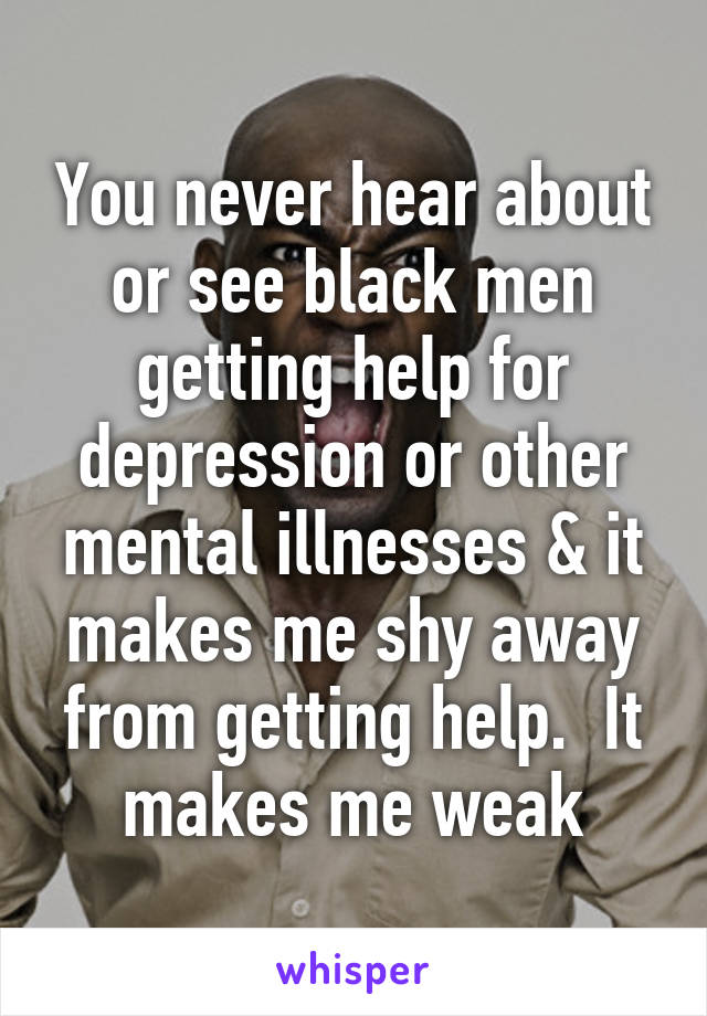 You never hear about or see black men getting help for depression or other mental illnesses & it makes me shy away from getting help.  It makes me weak