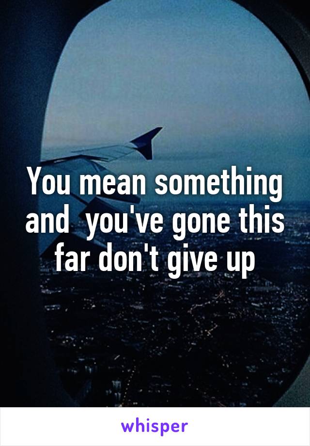 You mean something and  you've gone this far don't give up