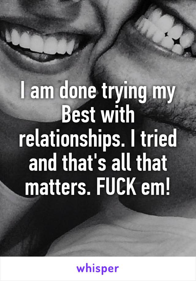 I am done trying my Best with relationships. I tried and that's all that matters. FUCK em!