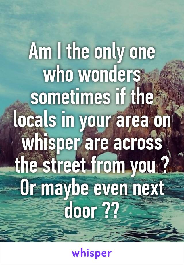 Am I the only one who wonders sometimes if the locals in your area on whisper are across the street from you ? Or maybe even next door ??