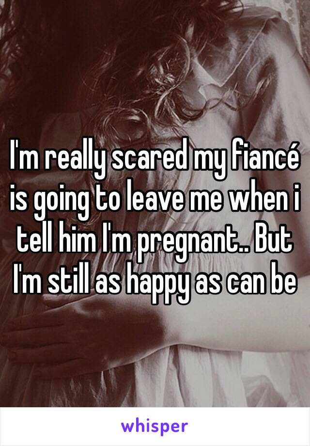 I'm really scared my fiancé is going to leave me when i tell him I'm pregnant.. But I'm still as happy as can be