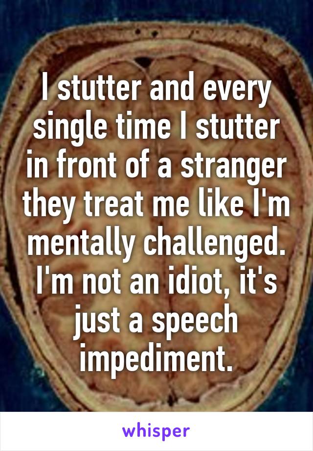 I stutter and every single time I stutter in front of a stranger they treat me like I'm mentally challenged. I'm not an idiot, it's just a speech impediment.