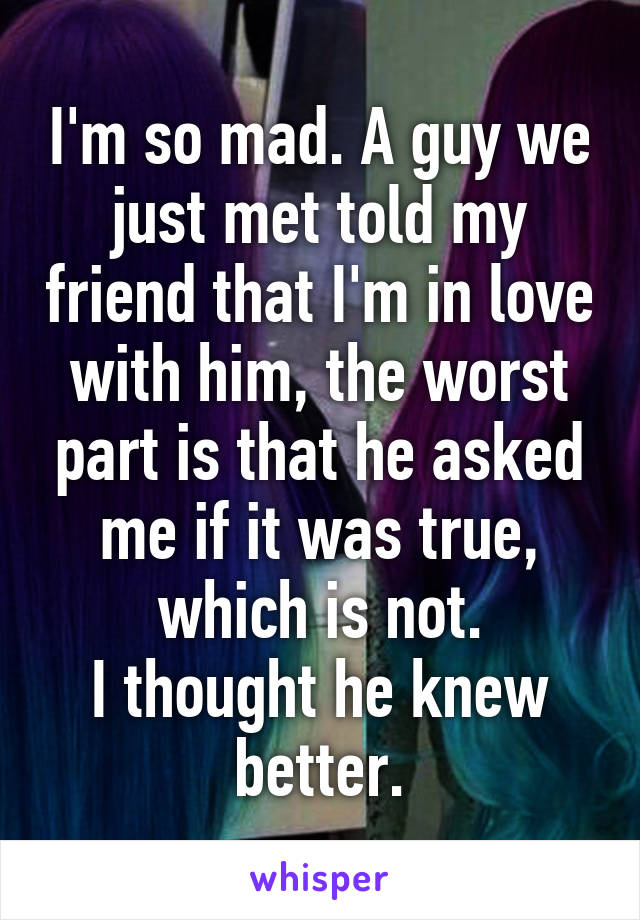 I'm so mad. A guy we just met told my friend that I'm in love with him, the worst part is that he asked me if it was true, which is not.
I thought he knew better.